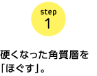 step1　硬くなった角質層を「ほぐす」。