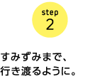 step2　すみずみまで、行き渡るように。
